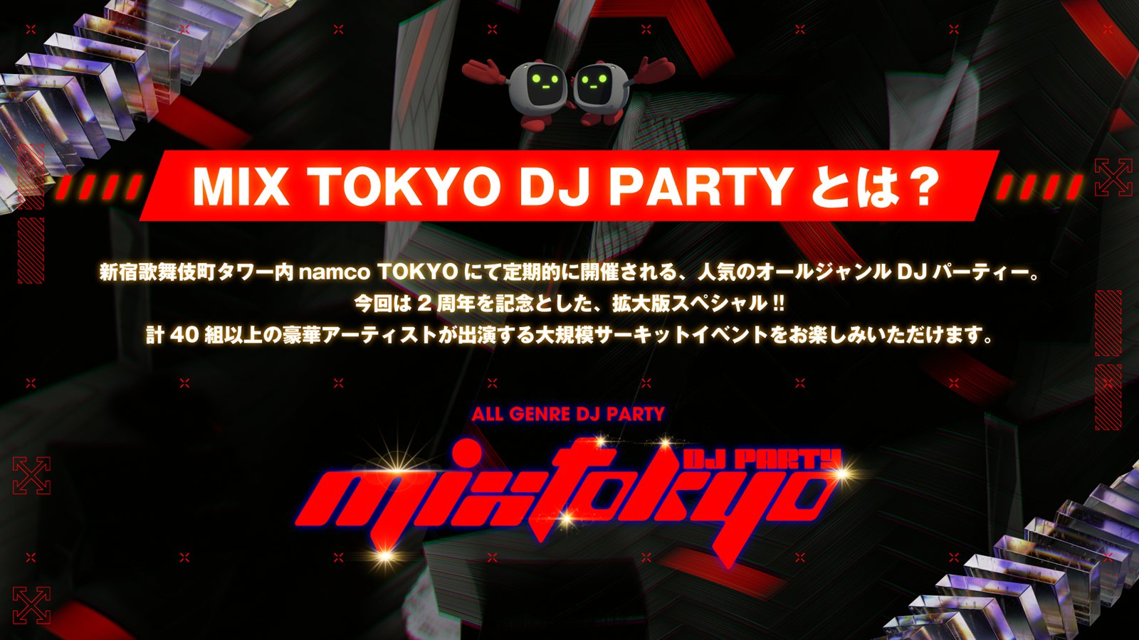 MIX TOKYO DJ PARTYとは？ 新宿歌舞伎町タワー内 namco TOKYO にて定期的に開催される、人気のオールジャンルDJパーティー。今回は2周年を記念とした、拡大版スペシャル!! 計40組以上の豪華アーティストが出演する大規模サーキットイベントをお楽しみいただけます。